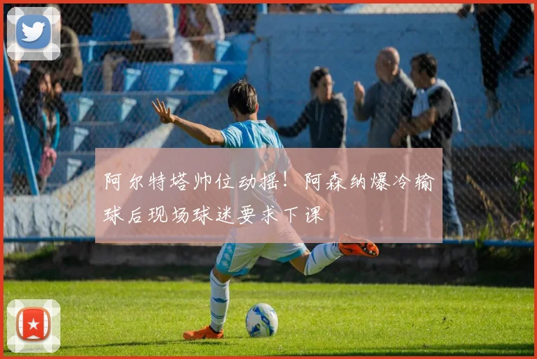 阿尔特塔帅位动摇！阿森纳爆冷输球后现场球迷要求下课