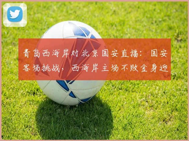 青岛西海岸对北京国安直播：国安客场挑战，西海岸主场不败金身迎考验
