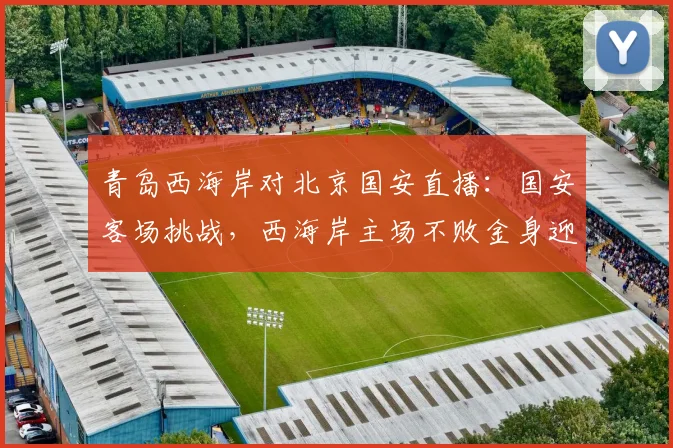 青岛西海岸对北京国安直播:国安客场挑战,西海岸主场不败金身迎考验