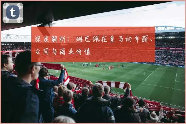 深度解析：姆巴佩在皇马的年薪、合同与商业价值