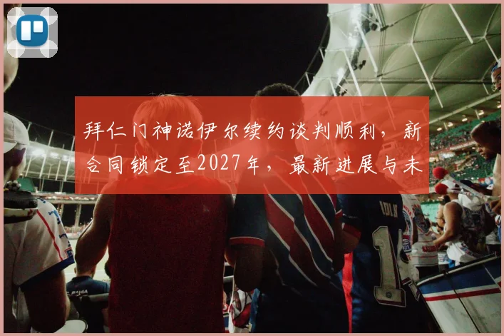 拜仁门神诺伊尔续约谈判顺利，新合同锁定至2027年，最新进展与未来展望
