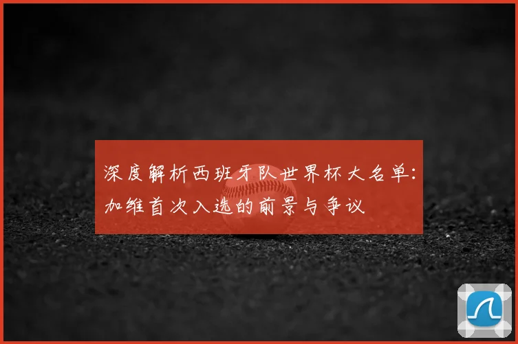 深度解析西班牙队世界杯大名单：加维首次入选的前景与争议