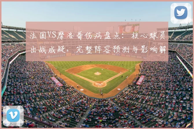 法国VS摩洛哥伤病盘点：核心球员出战成疑，完整阵容预测与影响解析