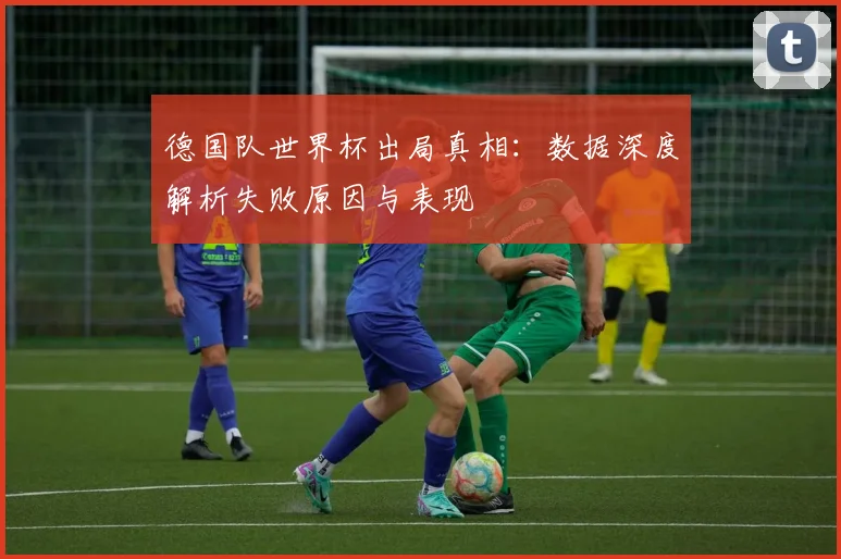德国队世界杯出局真相：数据深度解析失败原因与表现