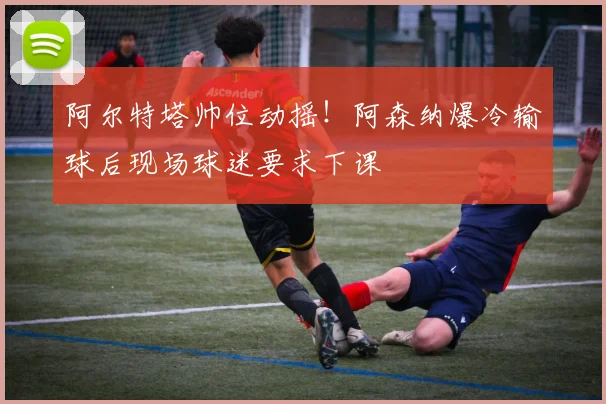 阿尔特塔帅位动摇!阿森纳爆冷输球后现场球迷要求下课