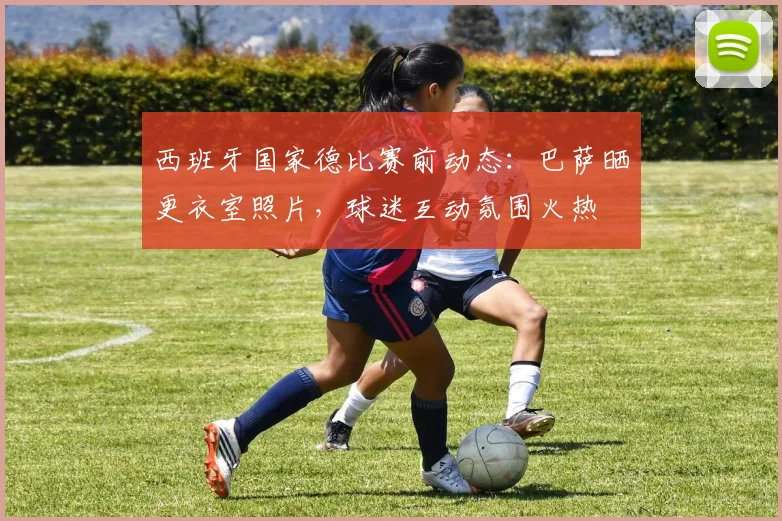 西班牙国家德比赛前动态：巴萨晒更衣室照片，球迷互动氛围火热