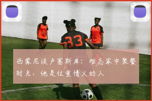 西蒙尼谈卢塞斯库：难忘家中聚餐时光，他是位重情义的人