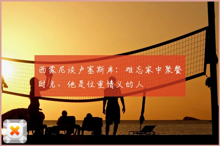 西蒙尼谈卢塞斯库：难忘家中聚餐时光，他是位重情义的人
